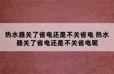 热水器关了省电还是不关省电 热水器关了省电还是不关省电呢